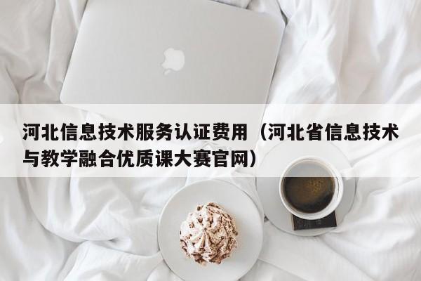 河北信息技术服务认证费用（河北省信息技术与教学融合优质课大赛官网）