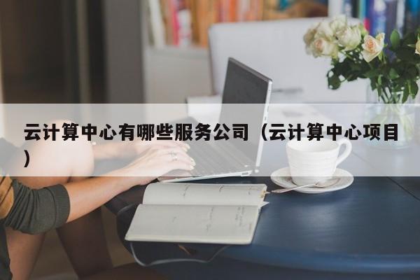 云计算中心有哪些服务公司（云计算中心项目）