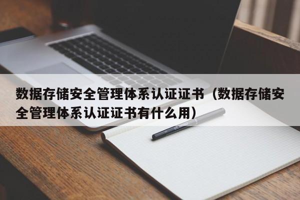 数据存储安全管理体系认证证书（数据存储安全管理体系认证证书有什么用）