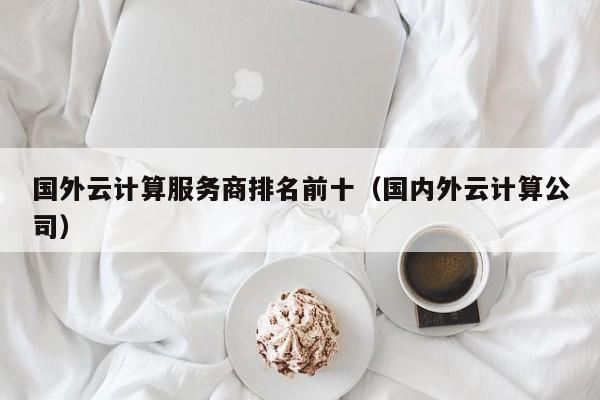 国外云计算服务商排名前十（国内外云计算公司）