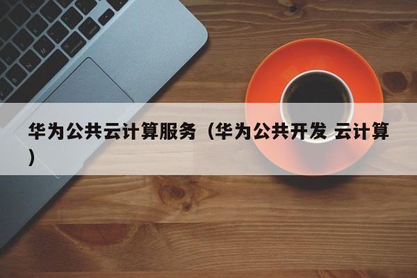 华为公共云计算服务（华为公共开发 云计算）