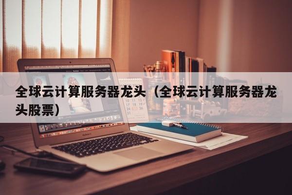 全球云计算服务器龙头（全球云计算服务器龙头股票）