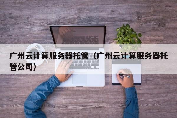 广州云计算服务器托管（广州云计算服务器托管公司）