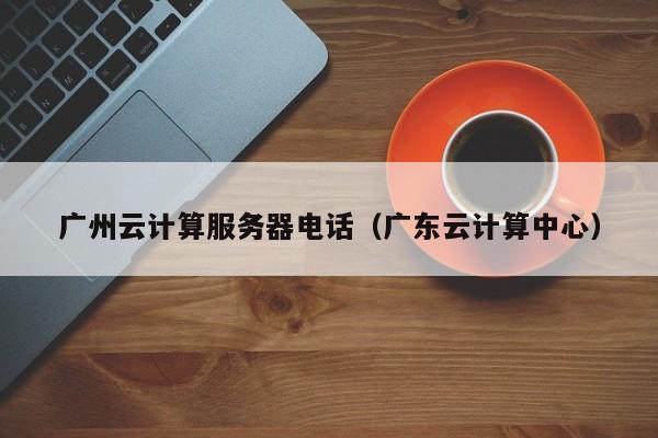 广州云计算服务器电话（广东云计算中心）