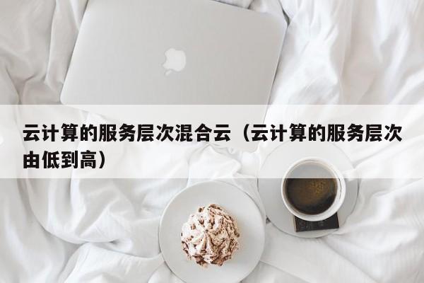 云计算的服务层次混合云（云计算的服务层次由低到高）