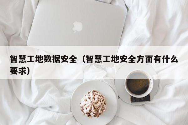 智慧工地数据安全（智慧工地安全方面有什么要求）