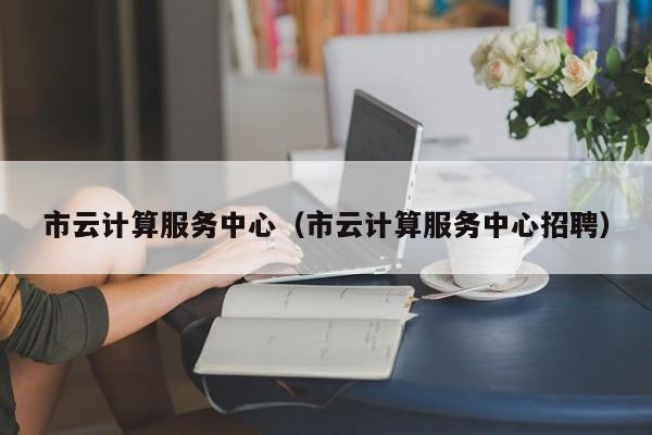 市云计算服务中心（市云计算服务中心招聘）