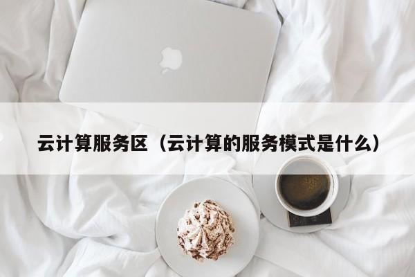 云计算服务区（云计算的服务模式是什么）