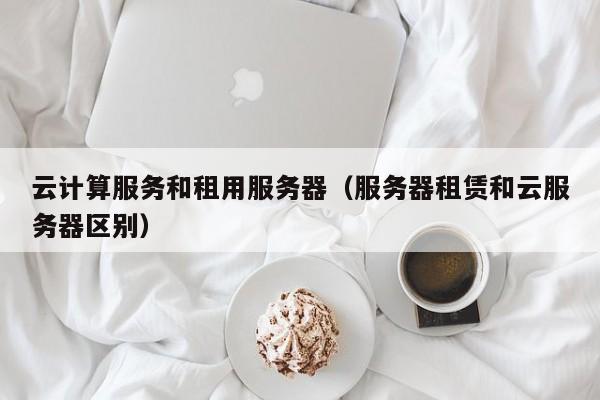 云计算服务和租用服务器（服务器租赁和云服务器区别）