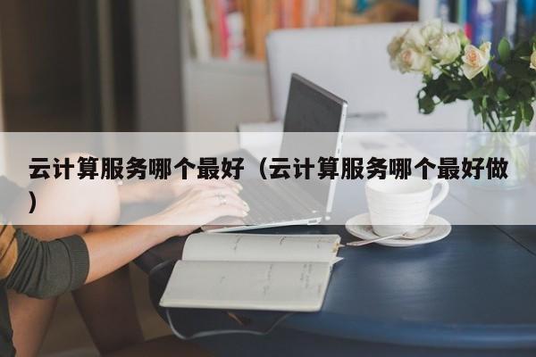 云计算服务哪个最好（云计算服务哪个最好做）