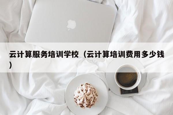 云计算服务培训学校（云计算培训费用多少钱）