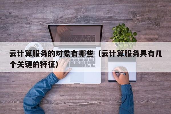 云计算服务的对象有哪些（云计算服务具有几个关键的特征）