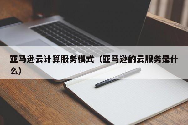 亚马逊云计算服务模式（亚马逊的云服务是什么）