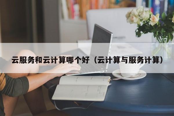 云服务和云计算哪个好（云计算与服务计算）