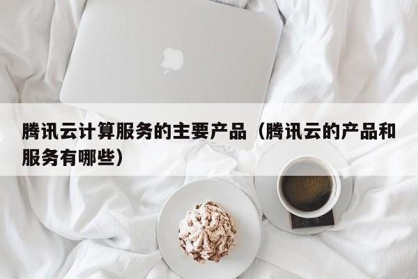 腾讯云计算服务的主要产品（腾讯云的产品和服务有哪些）