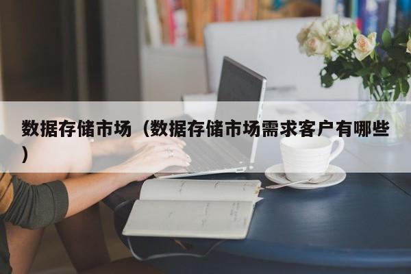 数据存储市场（数据存储市场需求客户有哪些）